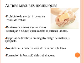 ALTRES MESURES HIGIENIQUES
Prohibicio de menjar i beure en
zones de treball.
Rentar-se les mans sempre abans
de menjar o beure i quan s'acaba la jornada laboral.
Disposar de lavabos i emmagatzematge de materials
apropiats.
No utilitzar la mateixa roba de casa que a la feina.
Formacio i informació dels treballadors.
 
