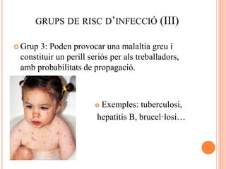 GRUPS DE RISC D’INFECCIÓ (III)
 Grup 3: Poden provocar una malaltia greu i
constituir un perill seriós per als treballadors,
amb probabilitats de propagació.
 o Exemples: tuberculosi,
hepatitis B, brucel·losi…
 
