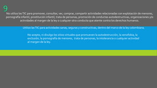No utilizo lasTIC para promover, consultar, ver, comprar, compartir actividades relacionadas con explotación de menores,
pornografía infantil, prostitución infantil, trata de personas, promoción de conductas autodestructivas, organizaciones y/o
actividades al margen de la ley o cualquier otra conducta que atente contra los derechos humanos.
Utilizo lasTIC para actividades sanas, seguras y constructivas, dentro del marco de la ley colombiana.
No acepto, ni divulgo los sitios virtuales que promueven la autodestrucción, la xenofobia, la
exclusión, la pornografía de menores, trata de personas, la intolerancia o cualquier actividad
al margen de la ley.
 