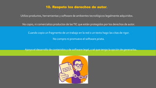 10. Respeto los derechos de autor.
Utilizo productos, herramientas y software de ambientes tecnológicos legalmente adquiridos.
No copio, ni comercializo productos de lasTIC que están protegidos por los derechos de autor.
Cuando copio un fragmento de un trabajo en la red o un texto hago las citas de rigor.
No compro ni promuevo el software pirata.
Apoyo el desarrollo de contenidos y de software legal, y sé que tengo la opción de generarlos.
 