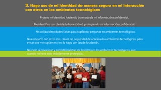 3. Hago uso de mi identidad de manera segura en mi interacción
con otros en los ambientes tecnológicos
Protejo mi identidad haciendo buen uso de mi información confidencial.
Me identifico con claridad y honestidad, protegiendo mi información confidencial.
No utilizo identidades falsas para suplantar personas en ambientes tecnológicos.
No comparto con otros mis claves de seguridad de acceso a los ambientes tecnológicos, para
evitar que me suplanten y no lo hago con las de los demás.
No violo la privacidad y confidencialidad de los otros en los ambientes tecnológicos, aun
cuando no haya sido debidamente protegida.
 