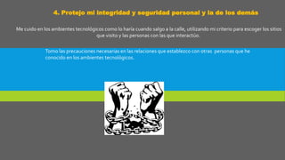 4. Protejo mi integridad y seguridad personal y la de los demás
Me cuido en los ambientes tecnológicos como lo haría cuando salgo a la calle, utilizando mi criterio para escoger los sitios
que visito y las personas con las que interactúo.
Tomo las precauciones necesarias en las relaciones que establezco con otras personas que he
conocido en los ambientes tecnológicos.
 