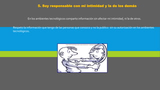 5. Soy responsable con mi intimidad y la de los demás
En los ambientes tecnológicos comparto información sin afectar mi intimidad, ni la de otros.
Respeto la información que tengo de las personas que conozco y no la publico sin su autorización en los ambientes
tecnológicos.
 