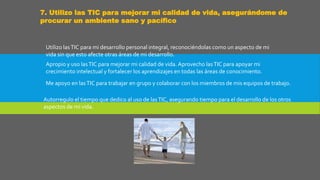 7. Utilizo las TIC para mejorar mi calidad de vida, asegurándome de
procurar un ambiente sano y pacífico
Utilizo lasTIC para mi desarrollo personal integral, reconociéndolas como un aspecto de mi
vida sin que esto afecte otras áreas de mi desarrollo.
Apropio y uso lasTIC para mejorar mi calidad de vida. Aprovecho lasTIC para apoyar mi
crecimiento intelectual y fortalecer los aprendizajes en todas las áreas de conocimiento.
Me apoyo en lasTIC para trabajar en grupo y colaborar con los miembros de mis equipos de trabajo.
Autorregulo el tiempo que dedico al uso de lasTIC, asegurando tiempo para el desarrollo de los otros
aspectos de mi vida.
 