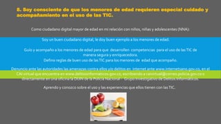 8. Soy consciente de que los menores de edad requieren especial cuidado y
acompañamiento en el uso de las TIC.
Como ciudadano digital mayor de edad en mi relación con niños, niñas y adolescentes (NNA):
Soy un buen ciudadano digital, le doy buen ejemplo a los menores de edad.
Guío y acompaño a los menores de edad para que desarrollen competencias para el uso de lasTIC de
manera segura y enriquecedora.
Defino reglas de buen uso de lasTIC para los menores de edad que acompaño.
Denuncio ante las autoridades las amenazas contra ellos y/o delitos en internet ante www.internetsano.gov.co, en el
CAI virtual que encuentra en www.delitosinformaticos.gov.co, escribiendo a caivirtual@correo.policia.gov.co o
directamente en una oficina la DIJIN de la Policía Nacional - Grupo Investigativo de Delitos Informáticos.
Aprendo y conozco sobre el uso y las experiencias que ellos tienen con lasTIC.
 