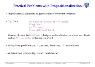 10Practical Problems with Propositionalization
Propositionalization seems to generate lots of irrelevant sentences.
E.g., from ∀x King(x) ∧ Greedy(x) ⇒ Evil(x)
King(John)
∀y Greedy(y)
Brother(Richard,John)
it seems obvious that Evil(John), but propositionalization produces lots of facts
such as Greedy(Richard) that are irrelevant
With p k-ary predicates and n constants, there are p ⋅ nk instantiations
With function symbols, it gets nuch much worse!
Philipp Koehn Artiﬁcial Intelligence: Inference in First-Order Logic 16 March 2017
 