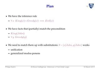 12Plan
We have the inference rule
– ∀x King(x) ∧ Greedy(x) ⇒ Evil(x)
We have facts that (partially) match the precondition
– King(John)
– ∀y Greedy(y)
We need to match them up with substitutions: θ = {x/John,y/John} works
– uniﬁcation
– generalized modus ponens
Philipp Koehn Artiﬁcial Intelligence: Inference in First-Order Logic 16 March 2017
 