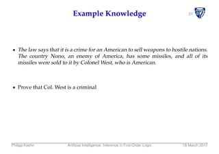 21Example Knowledge
The law says that it is a crime for an American to sell weapons to hostile nations.
The country Nono, an enemy of America, has some missiles, and all of its
missiles were sold to it by Colonel West, who is American.
Prove that Col. West is a criminal
Philipp Koehn Artiﬁcial Intelligence: Inference in First-Order Logic 16 March 2017
 