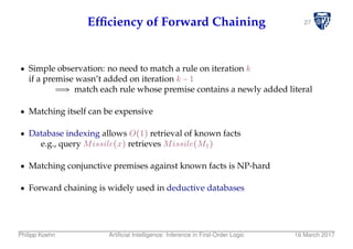 27Efﬁciency of Forward Chaining
Simple observation: no need to match a rule on iteration k
if a premise wasn’t added on iteration k − 1
⇒ match each rule whose premise contains a newly added literal
Matching itself can be expensive
Database indexing allows O(1) retrieval of known facts
e.g., query Missile(x) retrieves Missile(M1)
Matching conjunctive premises against known facts is NP-hard
Forward chaining is widely used in deductive databases
Philipp Koehn Artiﬁcial Intelligence: Inference in First-Order Logic 16 March 2017
 