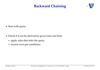 31Backward Chaining
Start with query
Check if it can be derived by given rules and facts
– apply rules that infer the query
– recurse over pre-conditions
Philipp Koehn Artiﬁcial Intelligence: Inference in First-Order Logic 16 March 2017
 