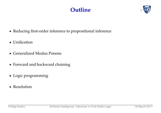 3Outline
Reducing ﬁrst-order inference to propositional inference
Uniﬁcation
Generalized Modus Ponens
Forward and backward chaining
Logic programming
Resolution
Philipp Koehn Artiﬁcial Intelligence: Inference in First-Order Logic 16 March 2017
 