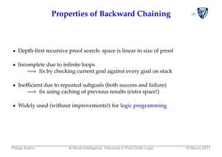 39Properties of Backward Chaining
Depth-ﬁrst recursive proof search: space is linear in size of proof
Incomplete due to inﬁnite loops
⇒ ﬁx by checking current goal against every goal on stack
Inefﬁcient due to repeated subgoals (both success and failure)
⇒ ﬁx using caching of previous results (extra space!)
Widely used (without improvements!) for logic programming
Philipp Koehn Artiﬁcial Intelligence: Inference in First-Order Logic 16 March 2017
 