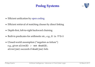 44Prolog Systems
Efﬁcient uniﬁcation by open coding
Efﬁcient retrieval of matching clauses by direct linking
Depth-ﬁrst, left-to-right backward chaining
Built-in predicates for arithmetic etc., e.g., X is Y*Z+3
Closed-world assumption (“negation as failure”)
e.g., given alive(X) :- not dead(X).
alive(joe) succeeds if dead(joe) fails
Philipp Koehn Artiﬁcial Intelligence: Inference in First-Order Logic 16 March 2017
 