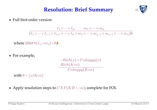 46Resolution: Brief Summary
Full ﬁrst-order version:
1 ∨ ⋯ ∨ k, m1 ∨ ⋯ ∨ mn
( 1 ∨ ⋯ ∨ i−1 ∨ i+1 ∨ ⋯ ∨ k ∨ m1 ∨ ⋯ ∨ mj−1 ∨ mj+1 ∨ ⋯ ∨ mn)θ
where UNIFY( i,¬mj)=θ.
For example,
¬Rich(x) ∨ Unhappy(x)
Rich(Ken)
Unhappy(Ken)
with θ = {x/Ken}
Apply resolution steps to CNF(KB ∧ ¬α); complete for FOL
Philipp Koehn Artiﬁcial Intelligence: Inference in First-Order Logic 16 March 2017
 