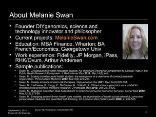 September 9, 2013
Future of Life Sciences 2
About Melanie Swan
 Founder DIYgenomics, science and
technology innovator and philosopher
 Current projects: MelanieSwan.com
 Education: MBA Finance, Wharton; BA
French/Economics, Georgetown Univ
 Work experience: Fidelity, JP Morgan, iPass,
RHK/Ovum, Arthur Andersen
 Sample publications:
Source: http://melanieswan.com/publications.htm
 Swan, M. Crowdsourced Health Research Studies: An Important Emerging Complement to Clinical Trials in the
Public Health Research Ecosystem. J Med Internet Res 2012, Mar;14(2):e46.
 Swan, M. Scaling crowdsourced health studies: the emergence of a new form of contract research
organization. Personalized Medicine 2012, Mar;9(2):223-234.
 Swan, M. Steady advance of stem cell therapies. Rejuvenation Res 2011, Dec;14(6):699-704.
 Swan, M., Hathaway, K., Hogg, C., McCauley, R., Vollrath, A. Citizen science genomics as a model for
crowdsourced preventive medicine research. J Participat Med 2010, Dec 23; 2:e20.
 Swan, M. Multigenic Condition Risk Assessment in Direct-to-Consumer Genomic Services. Genet Med 2010,
May;12(5):279-88.
 Swan, M. Emerging patient-driven health care models: an examination of health social networks, consumer
personalized medicine and quantified self-tracking. Int J Environ Res Public Health 2009, 2, 492-525.
 