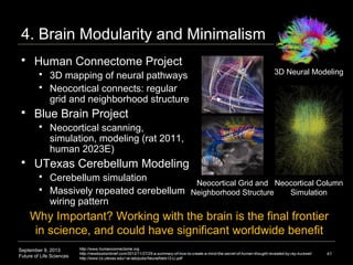September 9, 2013
Future of Life Sciences
4. Brain Modularity and Minimalism
41
 Human Connectome Project
 3D mapping of neural pathways
 Neocortical connects: regular
grid and neighborhood structure
 Blue Brain Project
 Neocortical scanning,
simulation, modeling (rat 2011,
human 2023E)
 UTexas Cerebellum Modeling
 Cerebellum simulation
 Massively repeated cerebellum
wiring pattern
http://www.humanconnectome.org
http://newbooksinbrief.com/2012/11/27/25-a-summary-of-how-to-create-a-mind-the-secret-of-human-thought-revealed-by-ray-kurzweil
http://www.cs.utexas.edu/~ai-lab/pubs/NeuralNets12-Li.pdf
3D Neural Modeling
Why Important? Final frontier in science, and applications
could have significant worldwide benefit
Neocortical Column
Simulation
Neocortical Grid and
Neighborhood Structure
 