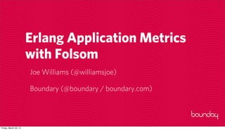 Erlang Application Metrics
                       with Folsom
                       Joe Williams (@williamsjoe)

                       Boundary (@boundary / boundary.com)




Friday, March 30, 12
 