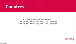 Counters

                            > folsom_metrics:new_counter(Name).
                       > folsom_metrics:notify({Name, {inc, Value}}).
                       > folsom_metrics:notify({Name, {dec, Value}}).




Friday, March 30, 12
 
