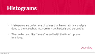 Histograms

                  • Histograms are collections of values that have statistical analysis
                    done to them, such as mean, min, max, kurtosis and percentile.

                  • The can be used like "timers" as well with the timed update
                    functions.




Friday, March 30, 12
 