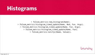 Histograms

                                   > folsom_metrics:new_histogram(Name).
                       > folsom_metrics:histogram_timed_update(Name, Mod, Fun, Args).
                         > folsom_metrics:histogram_timed_update(Name, Fun, Args).
                            > folsom_metrics:histogram_timed_update(Name, Fun).
                                  > folsom_metrics:notify({Name, Value}).




Friday, March 30, 12
 