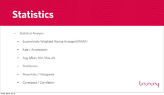 Statistics
                  •        Statistical Analysis

                       •     Exponentially Weighted Moving Average (EWMA)

                       •     Rate / Acceleration

                       •     Avg, Mean, Min, Max, etc

                       •     Distribution

                       •     Percentiles / Histograms

                       •     Covariance / Correlation


Friday, March 30, 12
 