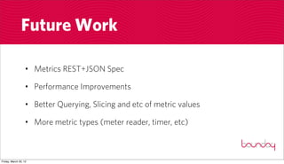 Future Work

                  • Metrics REST+JSON Spec

                  • Performance Improvements

                  • Better Querying, Slicing and etc of metric values

                  • More metric types (meter reader, timer, etc)



Friday, March 30, 12
 