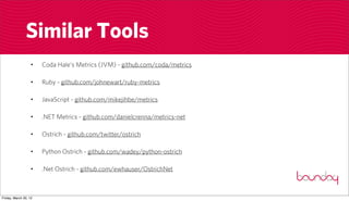 Similar Tools
                  •    Coda Hale’s Metrics (JVM) - github.com/coda/metrics

                  •    Ruby - github.com/johnewart/ruby-metrics

                  •    JavaScript - github.com/mikejihbe/metrics

                  •    .NET Metrics - github.com/danielcrenna/metrics-net

                  •    Ostrich - github.com/twitter/ostrich

                  •    Python Ostrich - github.com/wadey/python-ostrich

                  •    .Net Ostrich - github.com/ewhauser/OstrichNet



Friday, March 30, 12
 