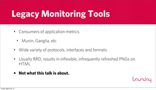 Legacy Monitoring Tools
                  • Consumers of application metrics

                       • Munin, Ganglia, etc

                  • Wide variety of protocols, interfaces and formats

                  • Usually RRD, results in inflexible, infrequently refreshed PNGs on
                    HTML

                  • Not what this talk is about.


Friday, March 30, 12
 