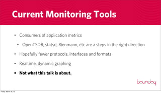 Current Monitoring Tools

                  • Consumers of application metrics

                       • OpenTSDB, statsd, Rienmann, etc are a steps in the right direction

                  • Hopefully fewer protocols, interfaces and formats

                  • Realtime, dynamic graphing

                  • Not what this talk is about.


Friday, March 30, 12
 
