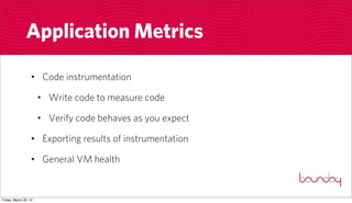 Application Metrics

                  • Code instrumentation

                       • Write code to measure code

                       • Verify code behaves as you expect

                  • Exporting results of instrumentation

                  • General VM health


Friday, March 30, 12
 