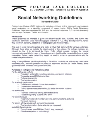 Social Networking Guidelines
                                    November 2010
Folsom Lake College (FLC) believes in fostering a thriving online community and supports
social networking as a valuable component of shared media. FLC’s Social Networking
Guidelines have been developed for FLC and the members who use FLC’s social networking
sites such as Facebook, Twitter, and LinkedIn.

Introduction
These guidelines are intended to guide and enable faculty, staff, students, and alumni who
create and administer social networking pages on behalf of FLC. They do not pertain to, nor do
they constrain, scholarly, academic, or pedagogical use of social media.

The goal of social networking sites is to foster a virtual FLC community for various audiences.
Although these sites are outside the direct control of the college, the college maintains an
interest in how it is portrayed by them. FLC’s official website remains the central
communications vehicle for many of its audiences and should not be neglected in favor of social
networking. Rather, social networking should be used to enhance communications with the
college's target audiences.

Many of the guidelines pertain specifically to Facebook, currently the most widely used social
networking tool, and one guideline in particular addresses the use of Twitter. Ideally, these
guidelines will be reviewed and updated annually.

Purposes of college social networking sites
For the college as a whole
        To support and enable recruiting, retention, and alumni relations
        To develop virtual FLC communities
        To foster interactivity
        To share information
For academic departments
        To foster and maintain connections to alumni
        To assist with assessment
        To find opportunities (internships, job leads) for current students
For admissions
        To create community among admitted students
        To assist in yielding students who enroll
For student groups
        To communicate with members (events, communications, pictures)
        To recruit members
For alumni affinity groups such as reunioning classes
        To share information, foster attendance, reconnect
Main FLC Facebook site:
        To push news, keep FLC top of mind, stay connected
        Friend-raiser (leads to fund-raising)

                                                                                             1
 
