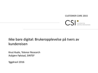 CUSTOMER CARE 2015
Ikke bare digital: Brukeropplevelse på tvers av
kundereisen
Knut Kvale, Telenor Research
Asbjørn Følstad, SINTEF
Yggdrasil 2016
 