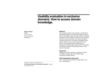 Usability evaluation in exclusive
                              domains: How to access domain
                              knowledge.

Asbjørn Følstad                                                 Abstract
SINTEF                                                          The concept of domain exclusiveness is introduced to
Pb 124, Blindern                                                differentiate between domains with respect to ease of
0314 Oslo, Norway                                               domain knowledge access. Whereas traditional usability
asf@sintef.no                                                   evaluations are the method of choice for non-exclusive
                                                                domains, exclusive domains may require evaluation
                                                                methods that draw on the domain knowledge held by
                                                                domain experts, such as users experienced in the
                                                                domain. Group-based expert walkthrough and
                                                                Cooperative usability testing are reviewed as examples
                                                                of evaluation methods that facilitate access to such
                                                                domain knowledge.

                                                                Keywords
                                                                Usability evaluation, domain exclusiveness, domain
                                                                knowledge, group-based expert walkthrough,
                                                                cooperative usability testing.

                                                                ACM Classification Keywords
                                                                H5.m. Information interfaces and presentation (e.g.,
                                                                HCI): Miscellaneous.
Copyright is held by the author/owner(s).
1st European Workshop on HCI Design and Evaluation, Limassol,
Cyprus, April 8, 2011.
 
