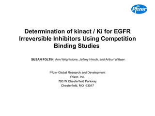 Determination of kinact / Ki for EGFR Irreversible Inhibitors Using Competition Binding Studies     SUSAN FOLTIN , Ann Wrightstone, Jeffrey Hirsch, and Arthur Wittwer Pfizer Global Research and Development Pfizer, Inc. 700 W Chesterfield Parkway Chesterfield, MO  63017 