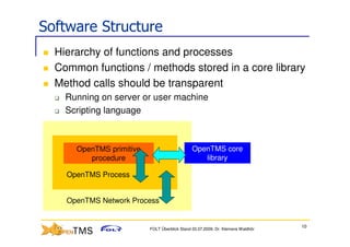Software Structure
  Hierarchy of functions and processes
  Common functions / methods stored in a core library
  Method calls should be transparent
    Running on server or user machine
    Scripting language



      OpenTMS primitive                        OpenTMS core
         procedure                                library

    OpenTMS Process


    OpenTMS Network Process


                                                                                 10
                          FOLT Überblick Stand 03.07.2009; Dr. Klemens Waldhör
 