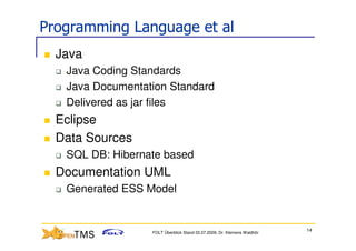 Programming Language et al
  Java
   Java Coding Standards
   Java Documentation Standard
   Delivered as jar files
  Eclipse
  Data Sources
   SQL DB: Hibernate based
  Documentation UML
   Generated ESS Model


                                                                         14
                  FOLT Überblick Stand 03.07.2009; Dr. Klemens Waldhör
 