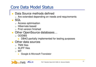 Core Data Model Status
  Data Source methods defined
    Are extended depending on needs and requirements
  SQL
    Access optimisation
    Hibernate based
    First version finished
  Other OpenSource databases…
    OODBS
      DB4O partially implemented for testing purposes
  Other data sources
    TMX files
    XLIFF files
    MT
        Google & Microsoft Translator


                                                                                    17
                             FOLT Überblick Stand 03.07.2009; Dr. Klemens Waldhör
 