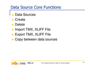 Data Source Core Functions
  Data Sources
  Create
  Delete
  Import TMX, XLIFF File
  Export TMX, XLIFF File
  Copy between data sources




                                                                        18
                 FOLT Überblick Stand 03.07.2009; Dr. Klemens Waldhör
 