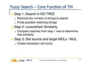 Fuzzy Search – Core Function of TM
  Step 1: Search in KD-TREE
   Restricts the number of strings to search
   Finds possible matching strings
  Step 2: Levenshtein Similarity
   Compare matches from step 1 now to determine
   real similarity
  Step 3: Get source and target MOLs / MUL
   Create translation (alt-trans)




                                                                            19
                     FOLT Überblick Stand 03.07.2009; Dr. Klemens Waldhör
 