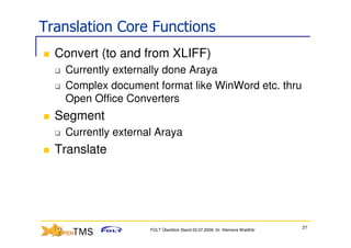 Translation Core Functions
  Convert (to and from XLIFF)
   Currently externally done Araya
   Complex document format like WinWord etc. thru
   Open Office Converters
  Segment
   Currently external Araya
  Translate




                                                                           21
                    FOLT Überblick Stand 03.07.2009; Dr. Klemens Waldhör
 