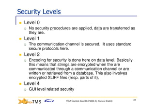 Security Levels
  Level 0
    No security procedures are applied, data are transferred as
    they are.
  Level 1
    The communication channel is secured. It uses standard
    secure protocols here.
  Level 2
    Encoding for security is done here on data level. Basically
    this means that strings are encrypted when the are
    communicated through a communication channel or are
    written or retrieved from a database. This also involves
    encrypted XLIFF files (resp. parts of it).
  Level 4
    GUI level related security

                                                                                24
                         FOLT Überblick Stand 03.07.2009; Dr. Klemens Waldhör
 