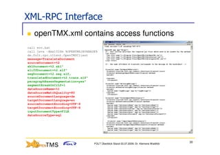XML-RPC Interface
   openTMX.xml contains access functions
call env.bat
call java -Xmx1024m %OPENTMSJAVABASE%
de.folt.rpc.client.OpenTMSClient
message=TranslateDocument
sourceDocument=%2
sklDocument=%2.skl"
xliffDocument=%2.xlf"
segDocument=%2.seg.xlf„
translatedDocument=%2.trans.xlf"
paragraphBasesSegmentation=yes"
segmentBreakOnCrLf=1
dataSourceName=%1
dataSourceMatchQuality=80
sourceDocumentLanguage=de
targetDocumentLanguage=en
sourceDocumentEncoding=UTF-8
targetDocumentEncoding=UTF-8
inputDocumentType=FILE
dataSourceType=sql




                                                                                          30
                                   FOLT Überblick Stand 03.07.2009; Dr. Klemens Waldhör
 