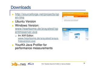 Downloads
 http://sourceforge.net/projects/op
 en-tms
 Ubuntu Version
 Windows Version:
 www.heartsome.de/arayatest/op
 entmsserver.exe
   Im Xliff Editor:
   www.heartsome.de/arayatest/araya-
   freeversion.exe
 YourKit Java Profiler for
 performance measurements



                                                                            35
                     FOLT Überblick Stand 03.07.2009; Dr. Klemens Waldhör
 