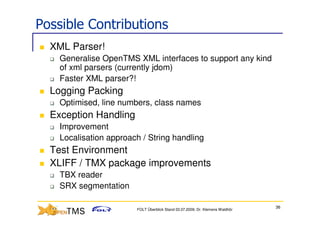 Possible Contributions
  XML Parser!
    Generalise OpenTMS XML interfaces to support any kind
    of xml parsers (currently jdom)
    Faster XML parser?!
  Logging Packing
    Optimised, line numbers, class names
  Exception Handling
    Improvement
    Localisation approach / String handling
  Test Environment
  XLIFF / TMX package improvements
    TBX reader
    SRX segmentation

                                                                               36
                        FOLT Überblick Stand 03.07.2009; Dr. Klemens Waldhör
 