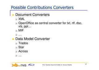 Possible Contributions Converters
  Document Converters
   XML
   OpenOffice as central converter for txt, rtf, doc,
   xls, ppt…
   MIF
   …
  Data Model Converter
   Trados
   Star
   Across
   …

                                                                            37
                     FOLT Überblick Stand 03.07.2009; Dr. Klemens Waldhör
 