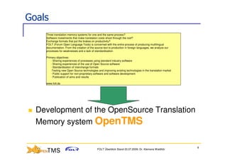 Goals
    Three translation memory systems for one and the same process?
    Software investments that make translation costs shoot through the roof?
    Exchange formats that put the brakes on productivity?
    FOLT (Forum Open Language Tools) is concerned with the entire process of producing multilingual
    documentation. From the creation of the source text to production in foreign languages, we analyze our
    processes for weaknesses and a lack of standardisation.

    Primary objectives:
        - Sharing experiences of processes using standard industry software
        - Sharing experiences of the use of Open Source software
        - Standardisation of interchange formats
        -Testing new Open Source technologies and improving existing technologies in the translation market
        - Public support for non-proprietary software and software development
        - Publication of aims and results

    www.folt.de




  Development of the OpenSource Translation
  Memory system OpenTMS

                                                                                                              4
                                              FOLT Überblick Stand 03.07.2009; Dr. Klemens Waldhör
 