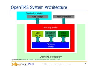 OpenTMS System Architecture
                   Application Model
                            GUI Model                            Interface Model




                                          Security Model

                               User           Document                   Data
                               Model           Model                     Model



                                                Process
                                                 Model



                                     OpenTMS Core Library
For details see Waldhör, K. (2008). OPENTMS SOFTWARE ARCHITECTURE.

                                                                                               9
                                        FOLT Überblick Stand 03.07.2009; Dr. Klemens Waldhör
 