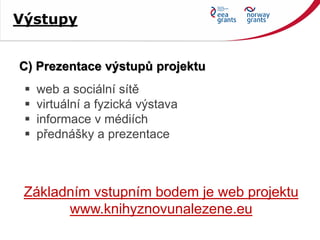 C) Prezentace výstupů projektu
Základním vstupním bodem je web projektu
www.knihyznovunalezene.eu
 web a sociální sítě
 virtuální a fyzická výstava
 informace v médiích
 přednášky a prezentace
Výstupy
 