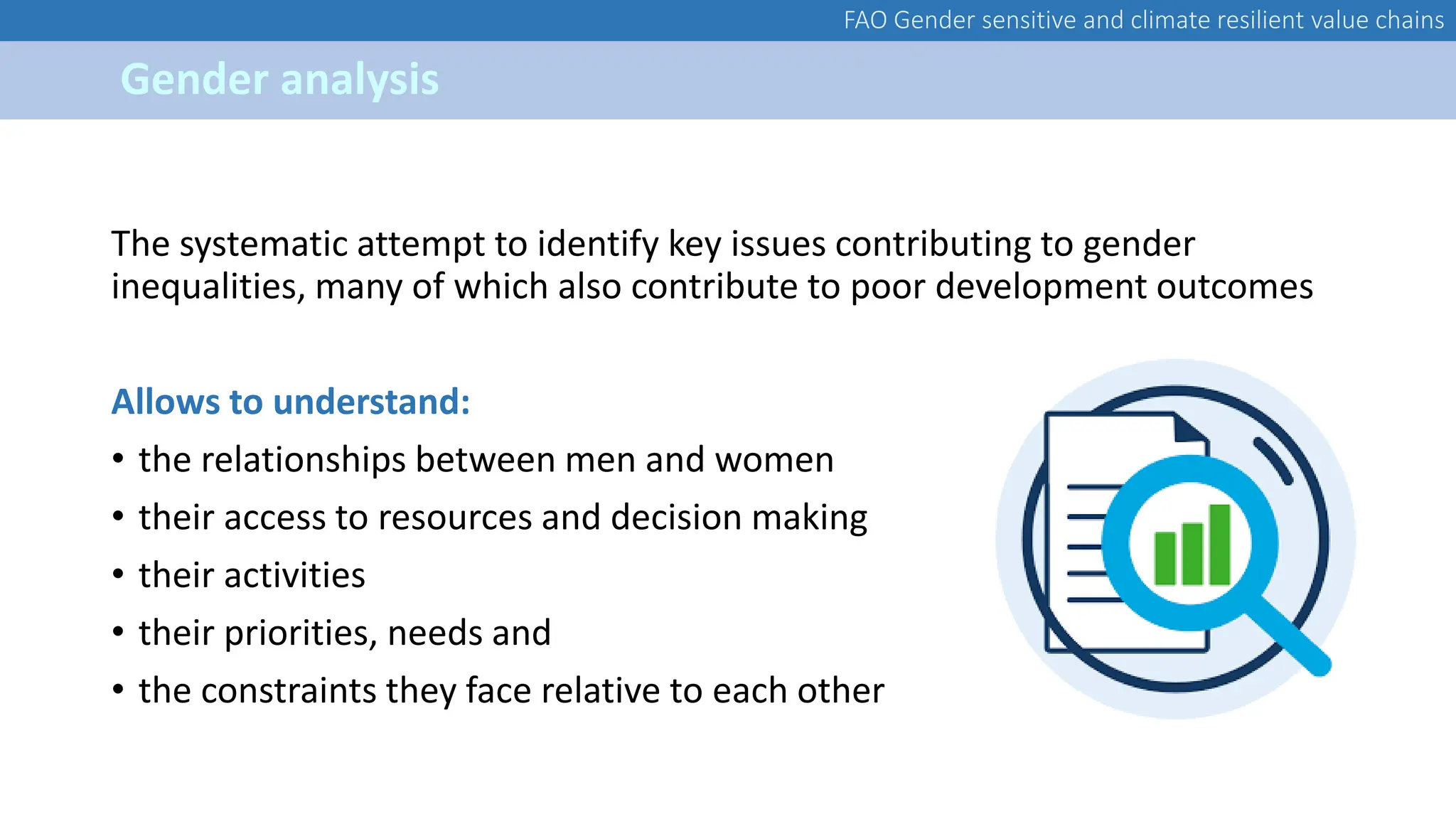FAO Gender sensitive and climate resilient value chains
Gender analysis
The systematic attempt to identify key issues contributing to gender
inequalities, many of which also contribute to poor development outcomes
Allows to understand:
• the relationships between men and women
• their access to resources and decision making
• their activities
• their priorities, needs and
• the constraints they face relative to each other
 