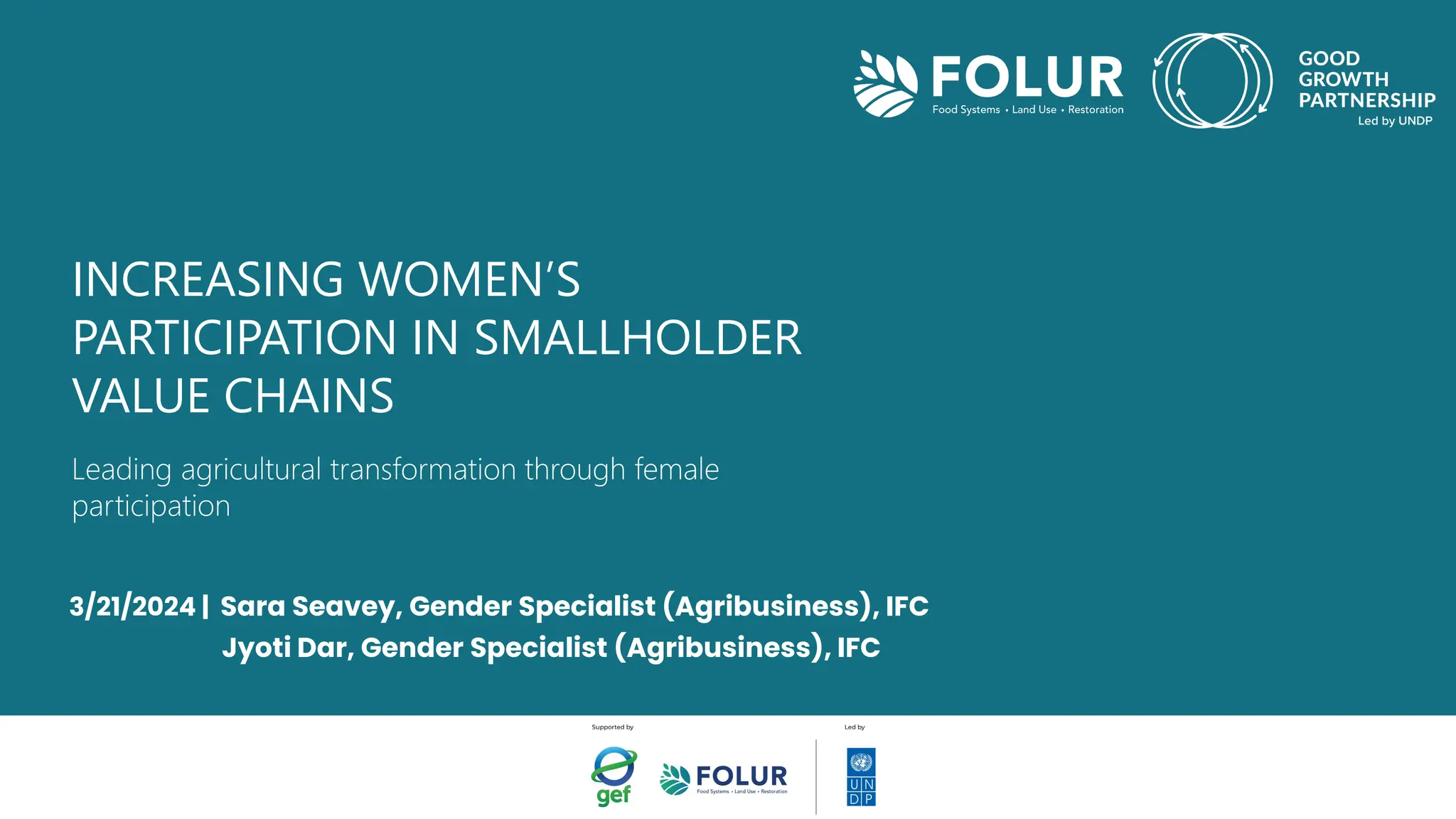 INCREASING WOMEN’S
PARTICIPATION IN SMALLHOLDER
VALUE CHAINS
Leading agricultural transformation through female
participation
3/21/2024 | Sara Seavey, Gender Specialist (Agribusiness), IFC
Jyoti Dar, Gender Specialist (Agribusiness), IFC
 